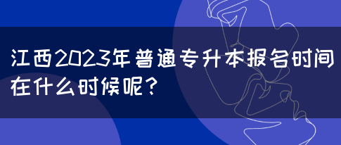 江西2023年普通专升本报名时间在什么时候呢？