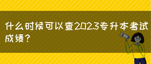 什么时候可以查2023专升本考试成绩？