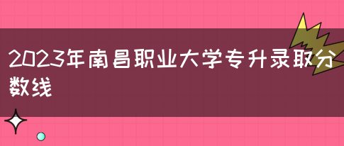 2023年南昌职业大学专升录取分数线