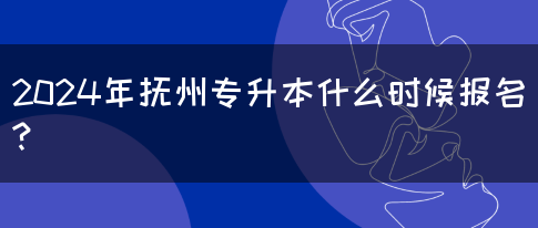 2024年抚州专升本什么时候报名?