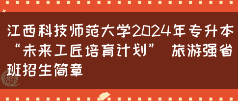 江西科技师范大学2024年专升本“未来工匠培育计划” 旅游强省班招生简章