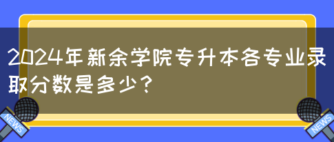 2024年新余学院专升本各专业录取分数是多少？