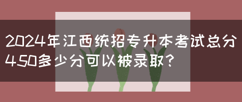 2024年江西统招专升本考试总分450多少分可以被录取？