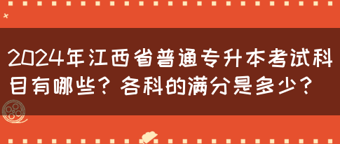 2024年江西省普通专升本考试科目有哪些？各科的满分是多少？