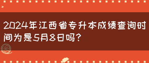 2024年江西省专升本成绩查询时间为是5月8日吗？
