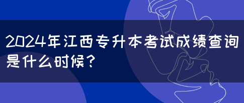 2024年江西专升本考试成绩查询是什么时候？